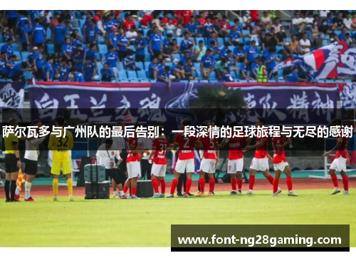 萨尔瓦多与广州队的最后告别:一段深情的足球旅程与无尽的感谢 萨尔瓦多与广州队的最后告别:一段深情的足球旅程与无尽的感谢