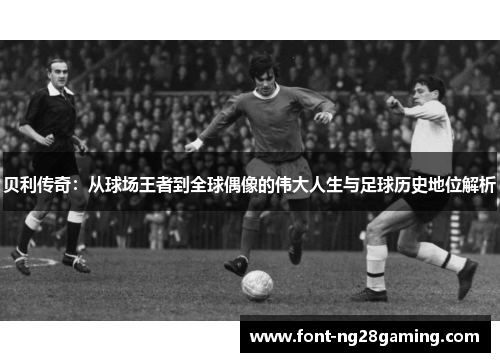 贝利传奇:从球场王者到全球偶像的伟大人生与足球历史地位解析 贝利传奇:从球场王者到全球偶像的伟大人生与足球历史地位解析