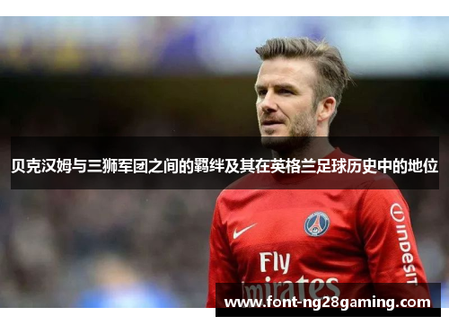 贝克汉姆与三狮军团之间的羁绊及其在英格兰足球历史中的地位 贝克汉姆与三狮军团之间的羁绊及其在英格兰足球历史中的地位