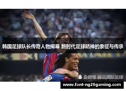 韩国足球队长传奇人物揭幕 新时代足球精神的象征与传承