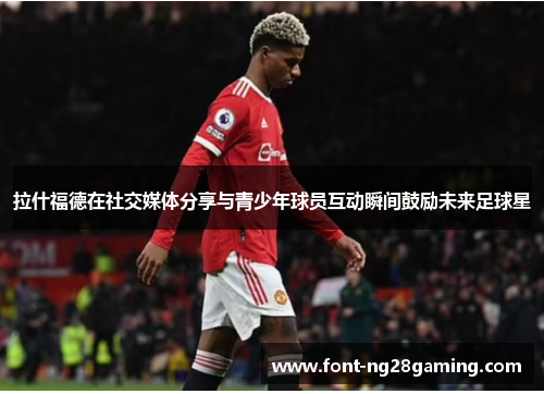 拉什福德在社交媒体分享与青少年球员互动瞬间鼓励未来足球星