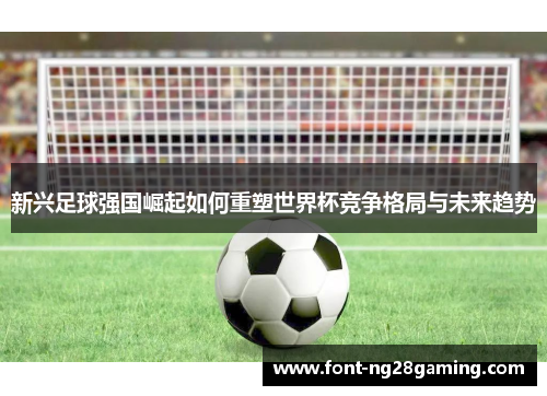 新兴足球强国崛起如何重塑世界杯竞争格局与未来趋势