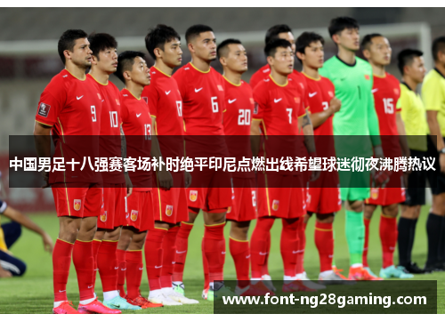 中国男足十八强赛客场补时绝平印尼点燃出线希望球迷彻夜沸腾热议 中国男足十八强赛客场补时绝平印尼点燃出线希望球迷彻夜沸腾热议
