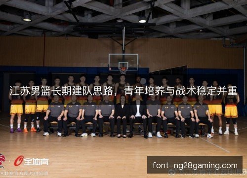 江苏男篮长期建队思路，青年培养与战术稳定并重